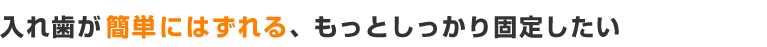 入れ歯が簡単にはずれる、もっとしっかり固定できないだろうか？