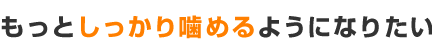 もっとしっかり噛めるようになりたい